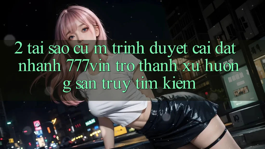 2. Tại Sao Cụ M Trình Duyệt “Cài đặt Nhanh 777vin” Trở Thành Xu Hướng Săn truy tìm kiếm?