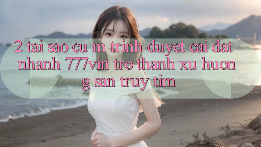 2. Tại Sao Cụ M Trình Duyệt “Cài đặt Nhanh 777vin” Trở Thành Xu Hướng Săn truy tìm?