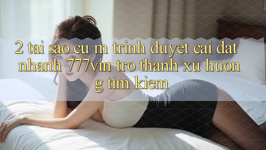 2. Tại Sao Cụ M Trình Duyệt “Cài đặt Nhanh 777vin” Trở thành Xu Hướng Tìm Kiếm?