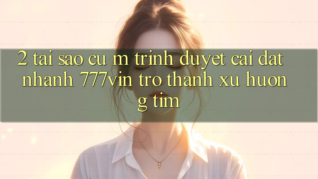 2. Tại Sao Cụ M Trình Duyệt “Cài đặt Nhanh 777vin” Trở Thành Xu Hướng Tìm?