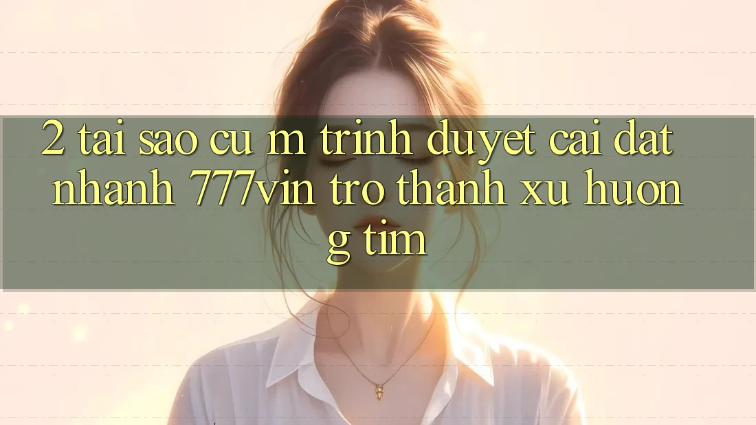 2. Tại Sao Cụ M Trình Duyệt “Cài đặt Nhanh 777vin” Trở Thành Xu Hướng Tìm?