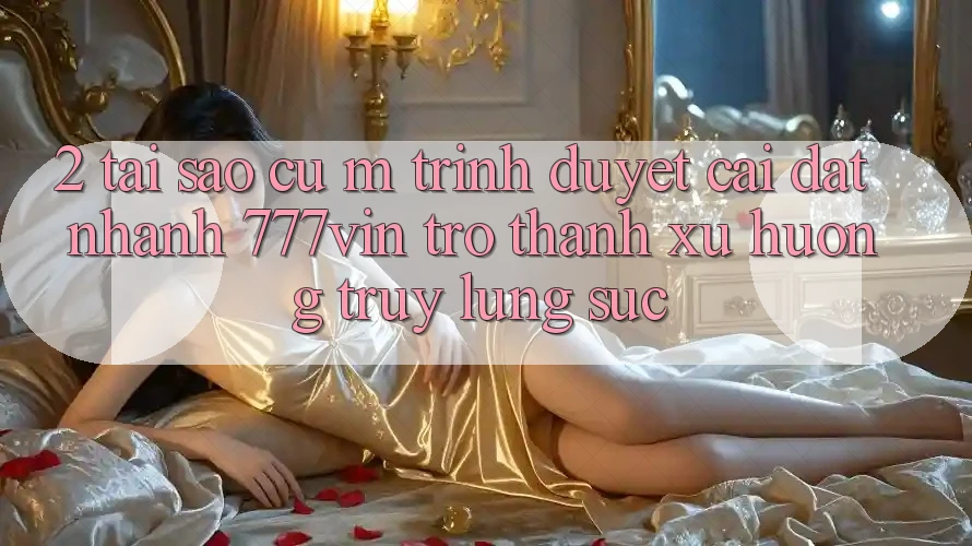 2. Tại Sao Cụ M Trình Duyệt “Cài đặt Nhanh 777vin” Trở Thành Xu Hướng Truy lùng sục?