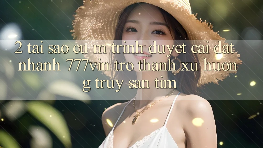 2. Tại Sao Cụ M Trình Duyệt “Cài đặt Nhanh 777vin” Trở Thành Xu Hướng Truy săn tìm?