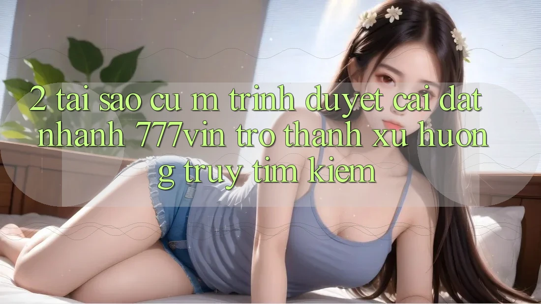 2. Tại Sao Cụ M Trình Duyệt “Cài đặt Nhanh 777vin” Trở Thành Xu Hướng Truy tìm Kiếm?