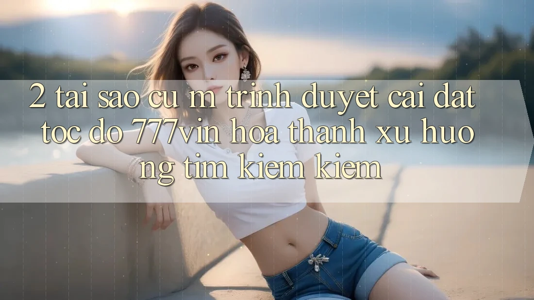 2. Tại Sao Cụ M Trình Duyệt “Cài đặt Tốc độ 777vin” Hóa thành Xu Hướng Tìm kiếm kiếm?