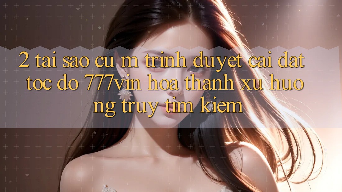 2. Tại Sao Cụ M Trình Duyệt “Cài đặt Tốc độ 777vin” Hóa thành Xu Hướng Truy tìm Kiếm?
