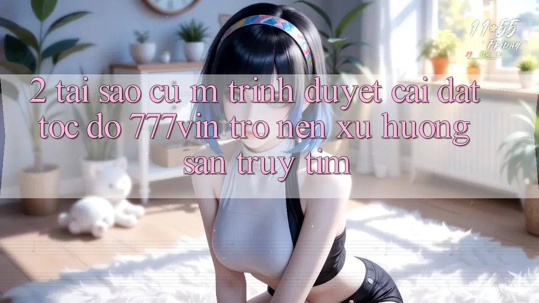 2. Tại Sao Cụ M Trình Duyệt “Cài đặt Tốc độ 777vin” Trở nên Xu Hướng Săn truy tìm?