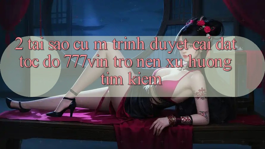 2. Tại Sao Cụ M Trình Duyệt “Cài đặt Tốc độ 777vin” Trở nên Xu Hướng Tìm Kiếm?