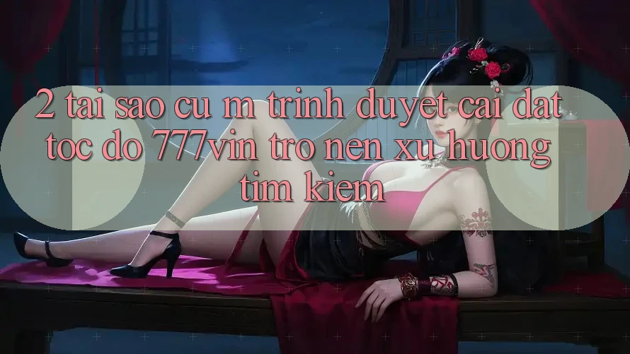 2. Tại Sao Cụ M Trình Duyệt “Cài đặt Tốc độ 777vin” Trở nên Xu Hướng Tìm Kiếm?