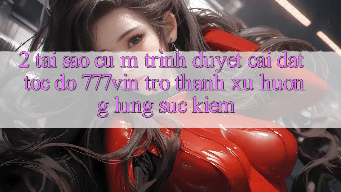 2. Tại Sao Cụ M Trình Duyệt “Cài đặt Tốc độ 777vin” Trở Thành Xu Hướng Lùng sục kiếm?