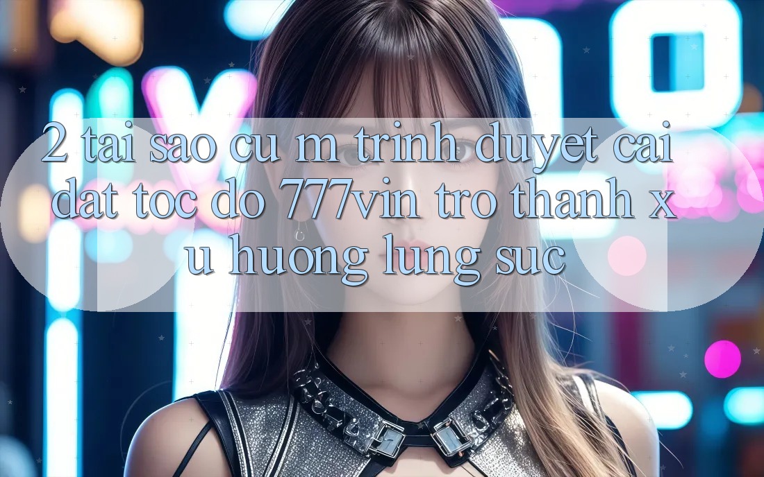 2. Tại Sao Cụ M Trình Duyệt “Cài đặt Tốc độ 777vin” Trở Thành Xu Hướng Lùng sục?