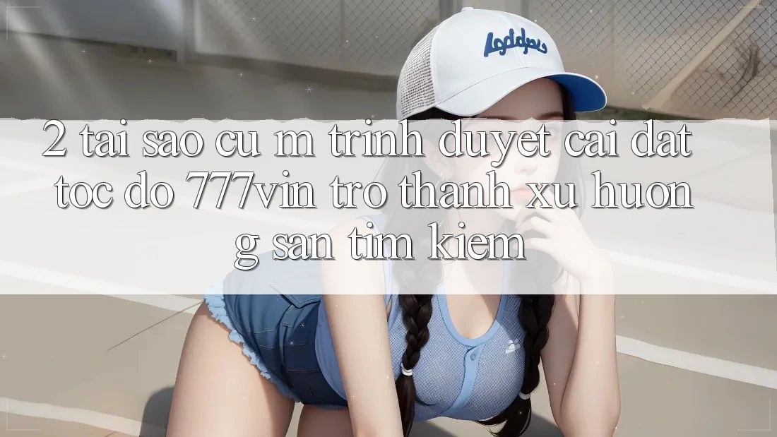 2. Tại Sao Cụ M Trình Duyệt “Cài đặt Tốc độ 777vin” Trở Thành Xu Hướng Săn tìm Kiếm?