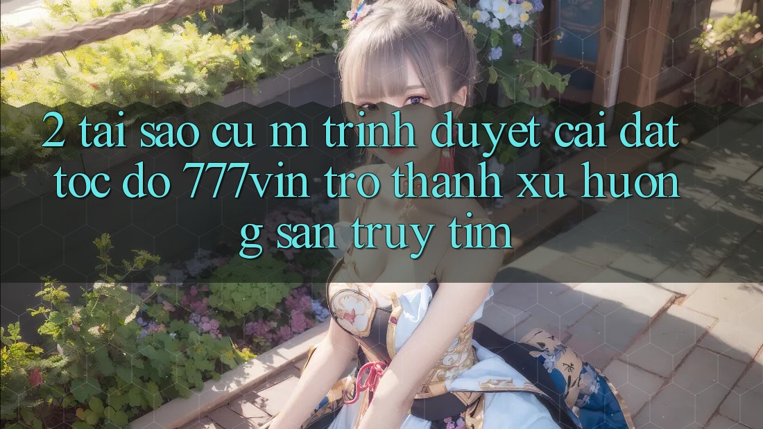 2. Tại Sao Cụ M Trình Duyệt “Cài đặt Tốc độ 777vin” Trở Thành Xu Hướng Săn truy tìm?