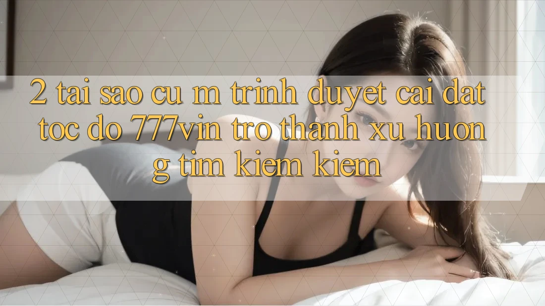 2. Tại Sao Cụ M Trình Duyệt “Cài đặt Tốc độ 777vin” Trở Thành Xu Hướng Tìm kiếm Kiếm?