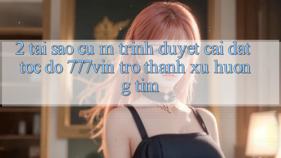 2. Tại Sao Cụ M Trình Duyệt “Cài đặt Tốc độ 777vin” Trở Thành Xu Hướng Tìm?