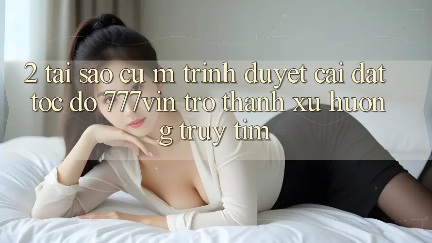 2. Tại Sao Cụ M Trình Duyệt “Cài đặt Tốc độ 777vin” Trở thành Xu Hướng Truy tìm?