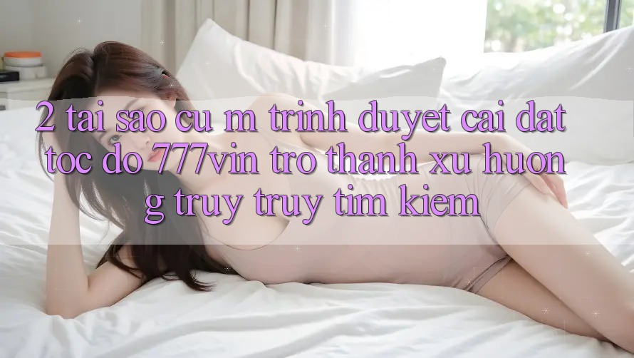 2. Tại Sao Cụ M Trình Duyệt “Cài đặt Tốc độ 777vin” Trở thành Xu Hướng Truy truy tìm Kiếm?