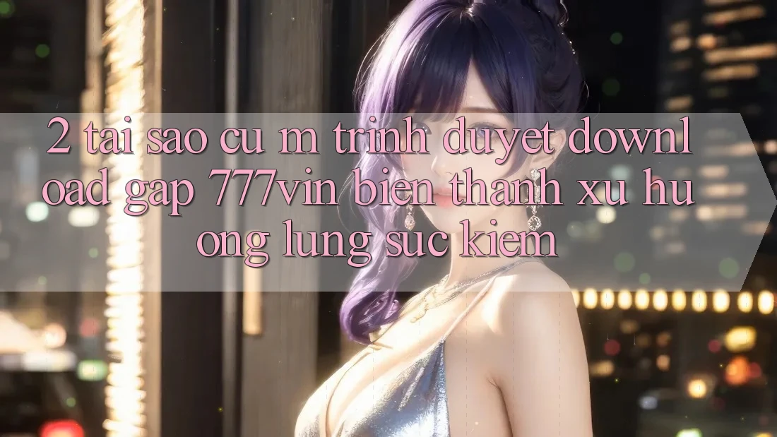 2. Tại Sao Cụ M Trình Duyệt “Download Gấp 777vin” Biến thành Xu Hướng Lùng sục Kiếm?