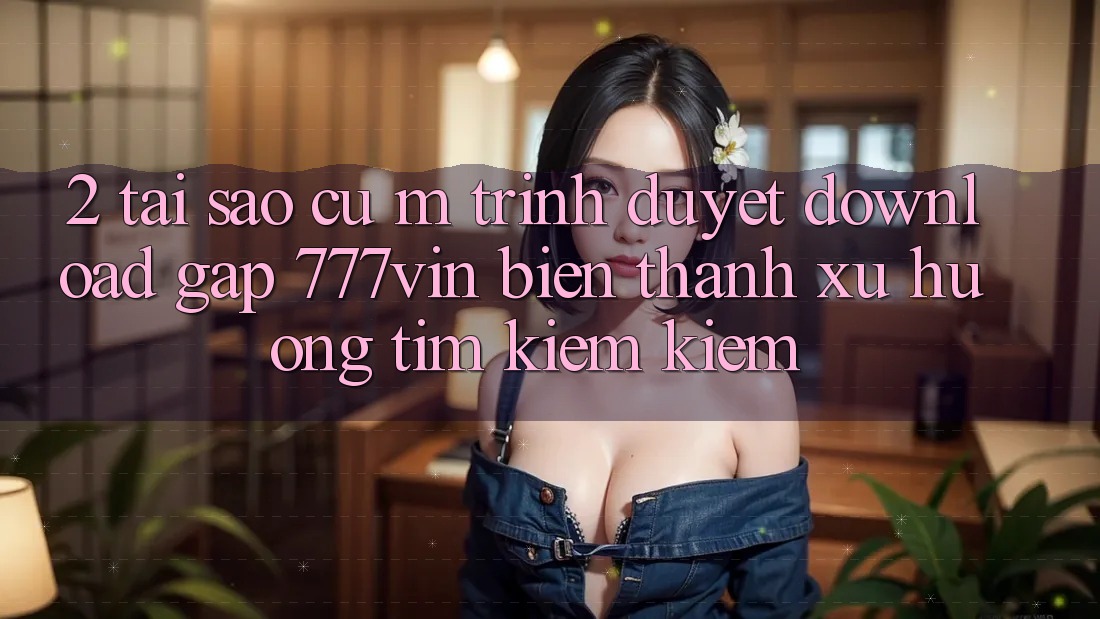 2. Tại Sao Cụ M Trình Duyệt “Download Gấp 777vin” Biến thành Xu Hướng Tìm kiếm Kiếm?