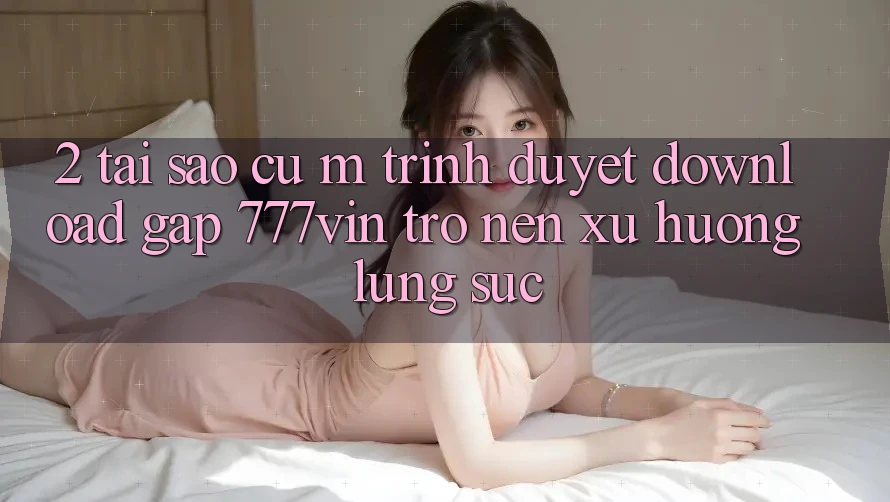 2. Tại Sao Cụ M Trình Duyệt “Download Gấp 777vin” Trở nên Xu Hướng Lùng sục?