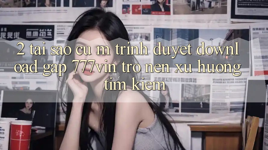 2. Tại Sao Cụ M Trình Duyệt “Download Gấp 777vin” Trở nên Xu Hướng Tìm Kiếm?