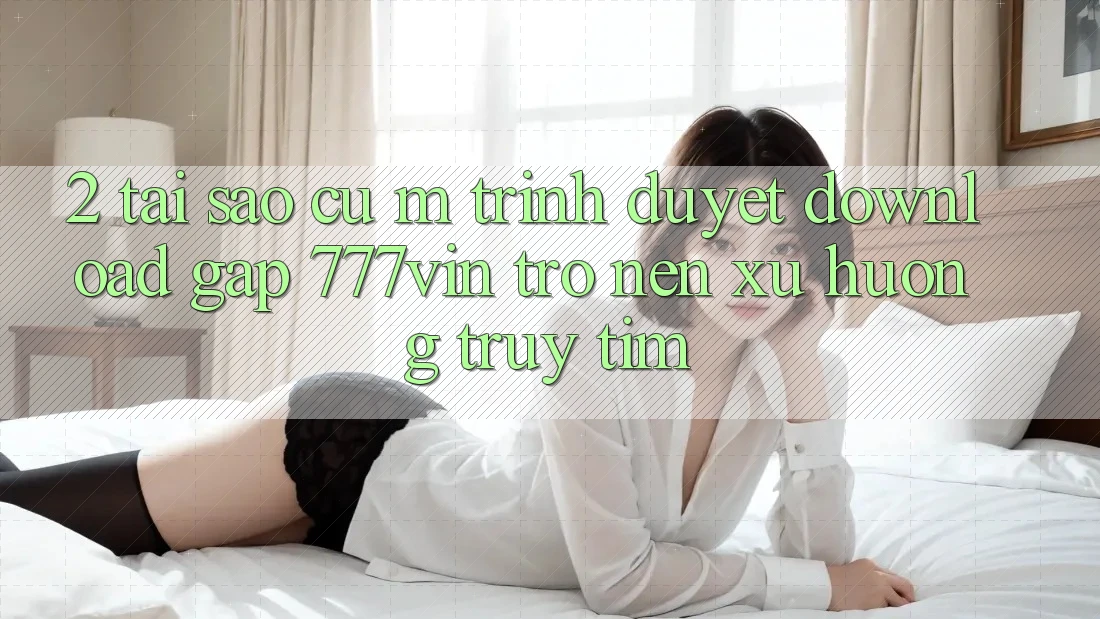 2. Tại Sao Cụ M Trình Duyệt “Download Gấp 777vin” Trở nên Xu Hướng Truy tìm?