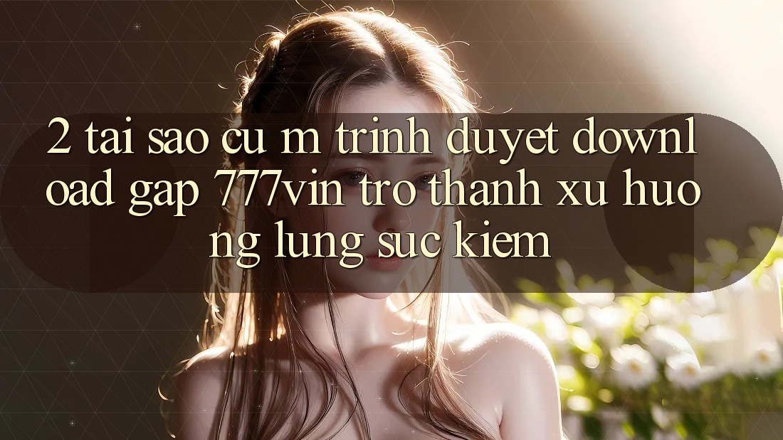2. Tại Sao Cụ M Trình Duyệt “Download Gấp 777vin” Trở Thành Xu Hướng Lùng sục Kiếm?