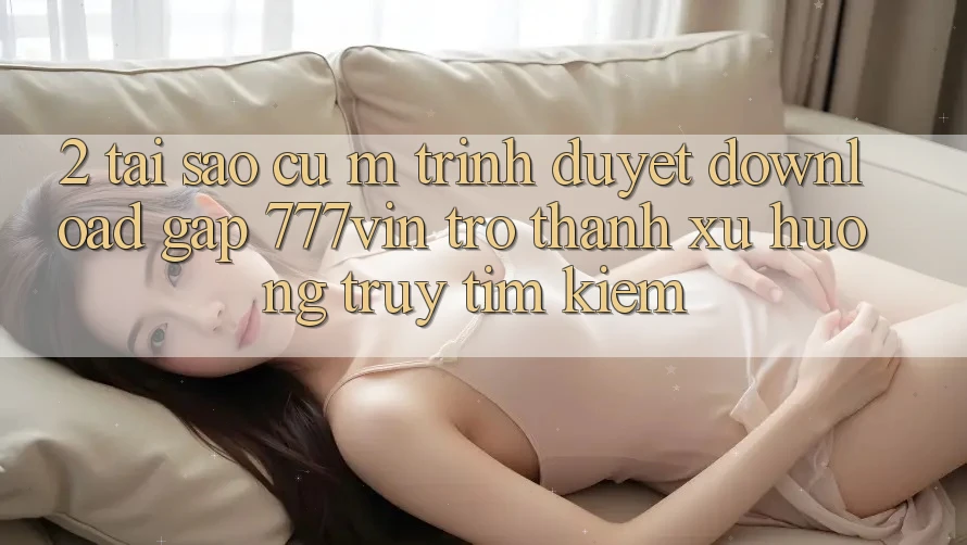 2. Tại Sao Cụ M Trình Duyệt “Download Gấp 777vin” Trở Thành Xu Hướng Truy tìm kiếm?