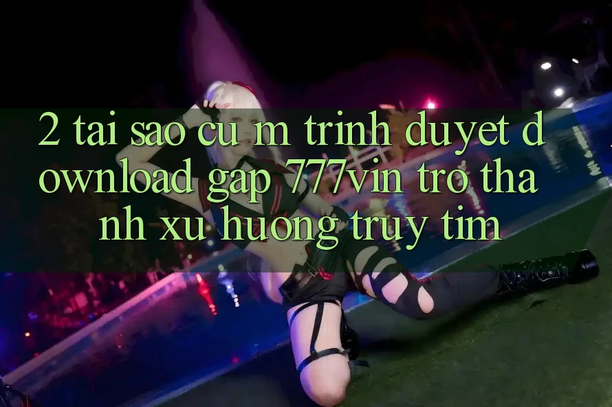 2. Tại Sao Cụ M Trình Duyệt “Download Gấp 777vin” Trở thành Xu Hướng Truy tìm?