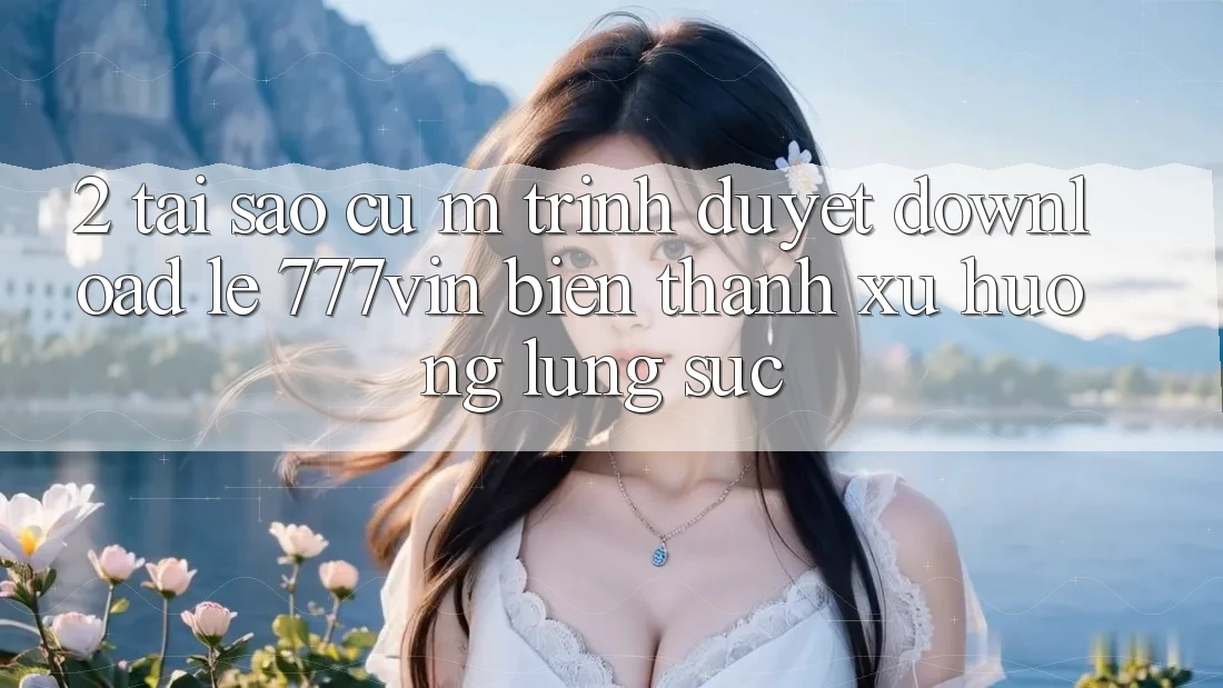 2. Tại Sao Cụ M Trình Duyệt “Download Lẹ 777vin” Biến thành Xu Hướng Lùng sục?