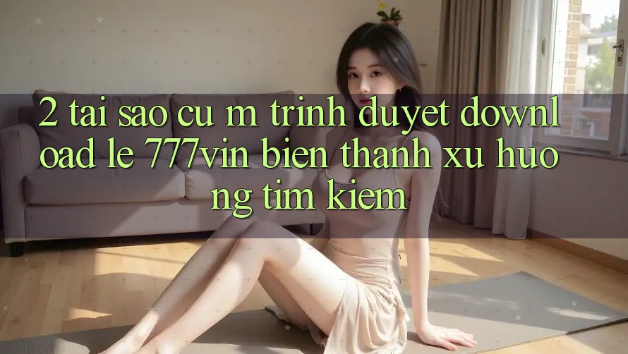 2. Tại Sao Cụ M Trình Duyệt “Download Lẹ 777vin” Biến thành Xu Hướng Tìm Kiếm?