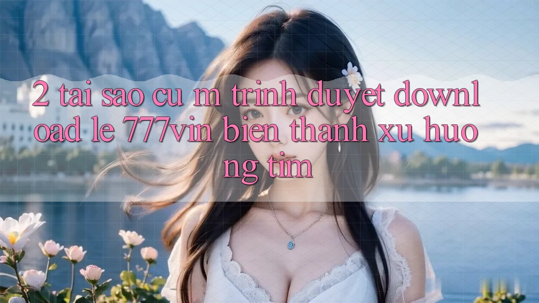 2. Tại Sao Cụ M Trình Duyệt “Download Lẹ 777vin” Biến thành Xu Hướng Tìm?