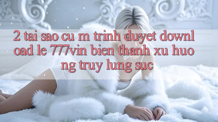 2. Tại Sao Cụ M Trình Duyệt “Download Lẹ 777vin” Biến thành Xu Hướng Truy lùng sục?