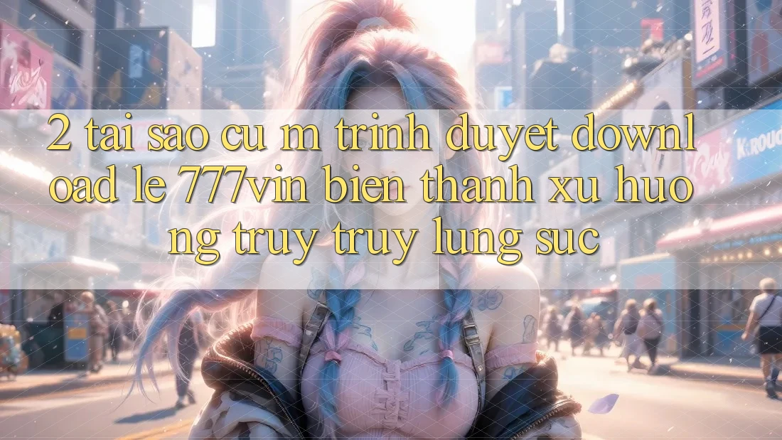 2. Tại Sao Cụ M Trình Duyệt “Download Lẹ 777vin” Biến thành Xu Hướng Truy truy lùng sục?