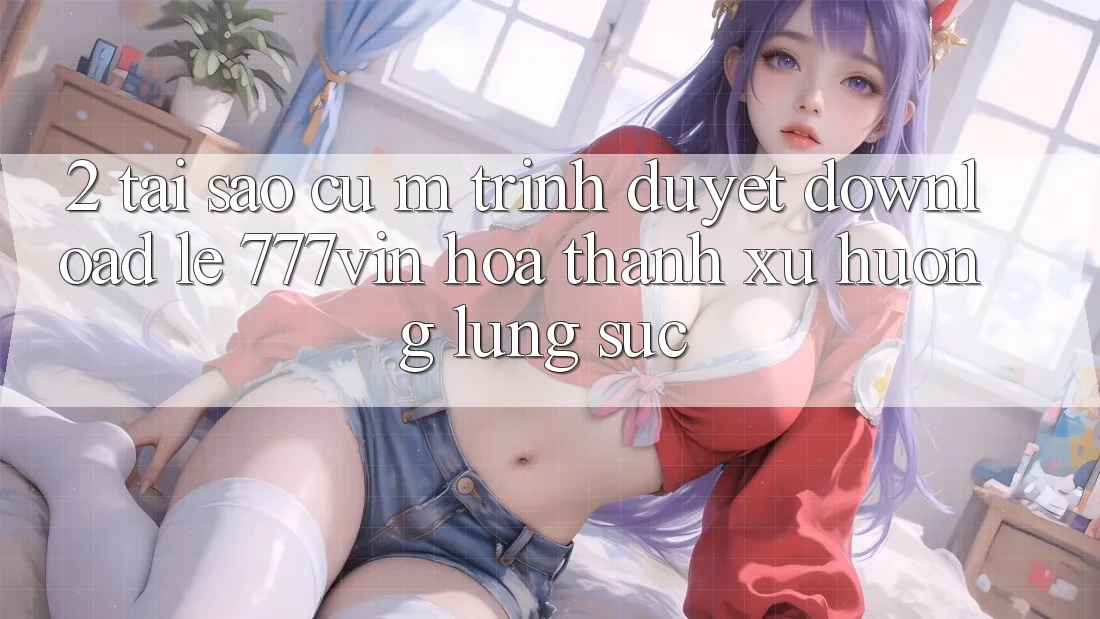 2. Tại Sao Cụ M Trình Duyệt “Download Lẹ 777vin” Hóa thành Xu Hướng Lùng sục?