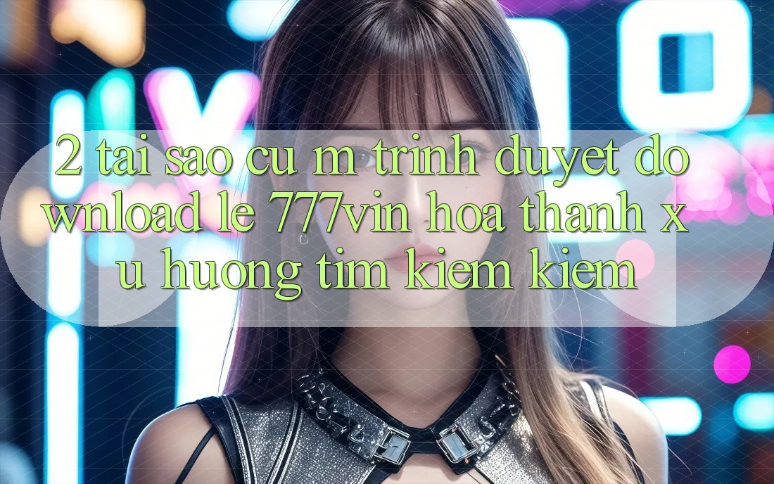 2. Tại Sao Cụ M Trình Duyệt “Download Lẹ 777vin” Hóa thành Xu Hướng Tìm kiếm Kiếm?