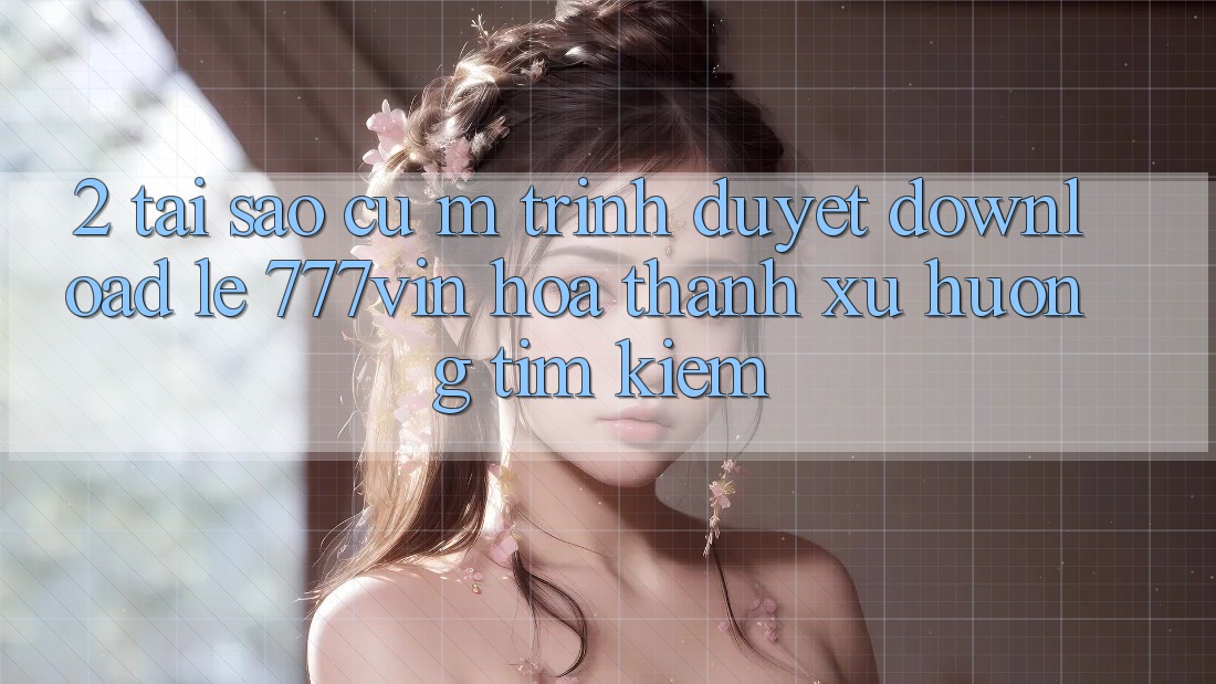 2. Tại Sao Cụ M Trình Duyệt “Download Lẹ 777vin” Hóa thành Xu Hướng Tìm Kiếm?