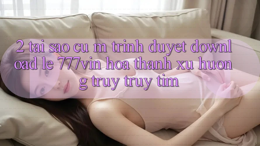 2. Tại Sao Cụ M Trình Duyệt “Download Lẹ 777vin” Hóa thành Xu Hướng Truy truy tìm?