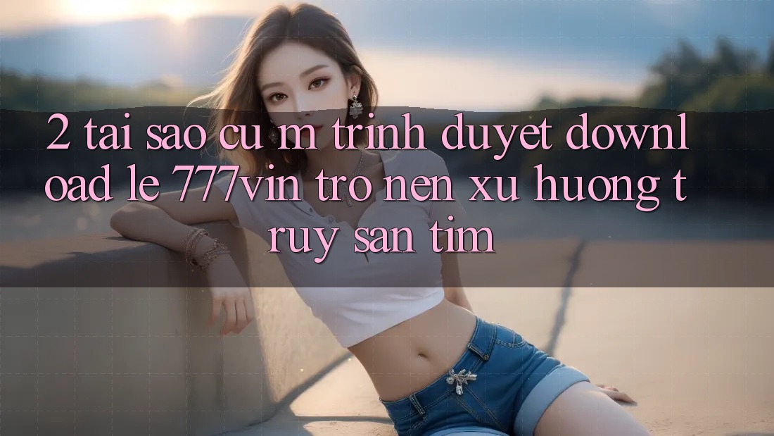 2. Tại Sao Cụ M Trình Duyệt “Download Lẹ 777vin” Trở nên Xu Hướng Truy săn tìm?