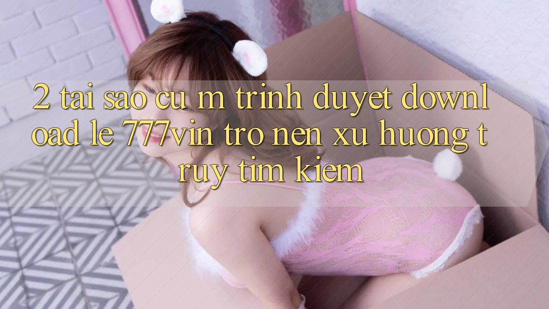 2. Tại Sao Cụ M Trình Duyệt “Download Lẹ 777vin” Trở nên Xu Hướng Truy tìm Kiếm?