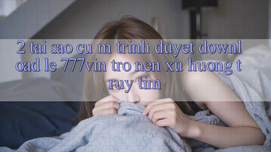 2. Tại Sao Cụ M Trình Duyệt “Download Lẹ 777vin” Trở nên Xu Hướng Truy tìm?