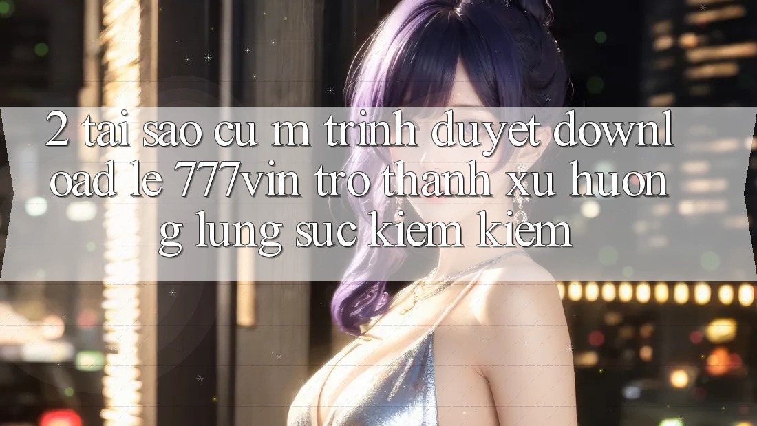 2. Tại Sao Cụ M Trình Duyệt “Download Lẹ 777vin” Trở Thành Xu Hướng Lùng sục kiếm Kiếm?