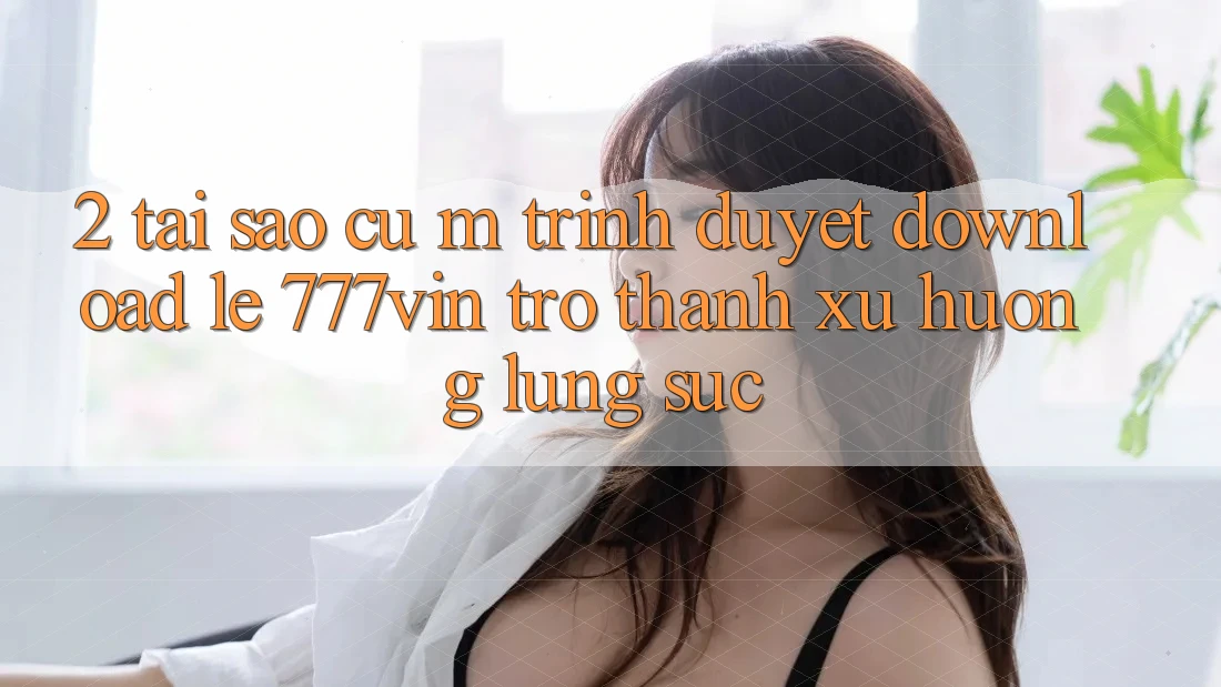 2. Tại Sao Cụ M Trình Duyệt “Download Lẹ 777vin” Trở Thành Xu Hướng Lùng sục?