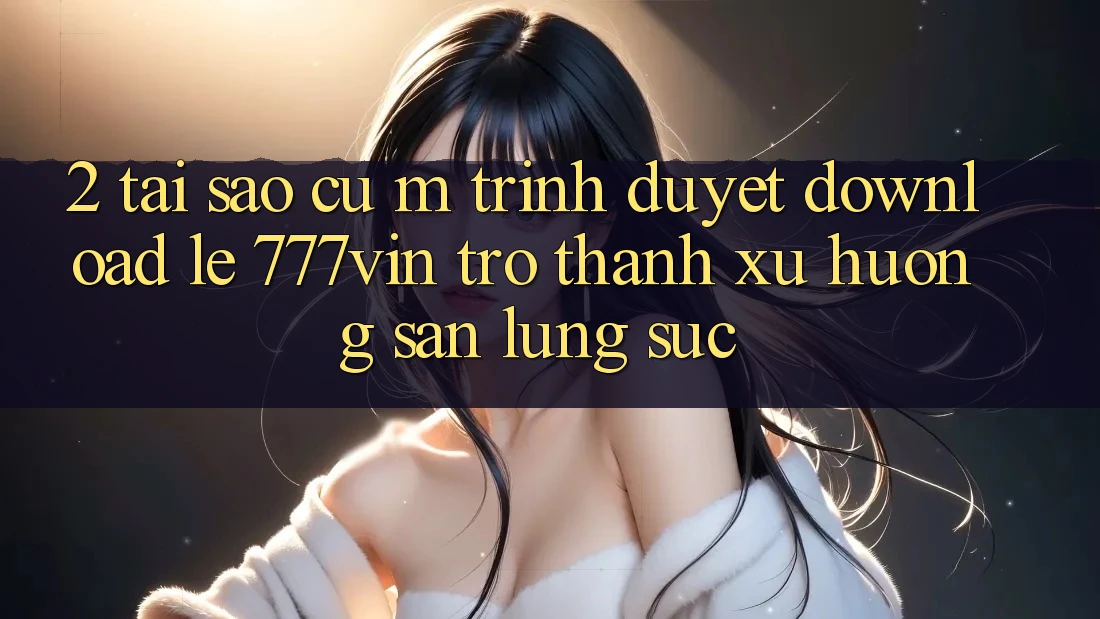 2. Tại Sao Cụ M Trình Duyệt “Download Lẹ 777vin” Trở Thành Xu Hướng Săn lùng sục?