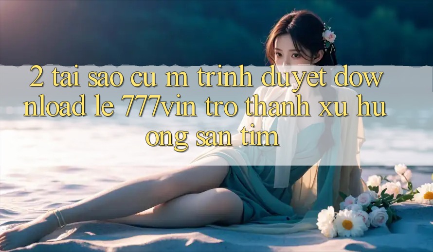 2. Tại Sao Cụ M Trình Duyệt “Download Lẹ 777vin” Trở thành Xu Hướng Săn tìm?