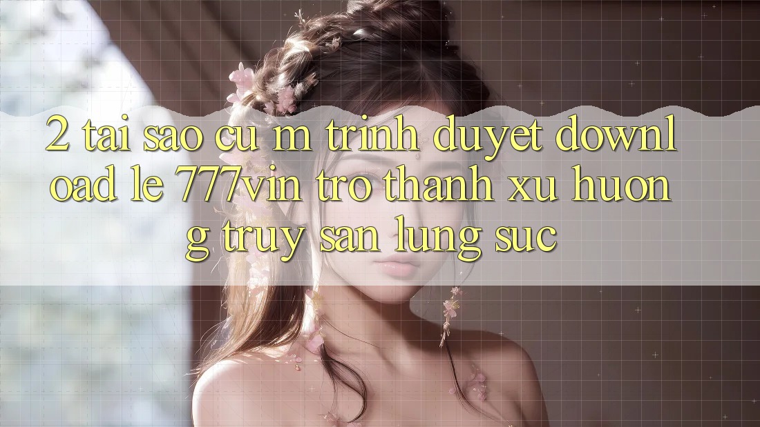 2. Tại Sao Cụ M Trình Duyệt “Download Lẹ 777vin” Trở Thành Xu Hướng Truy săn lùng sục?