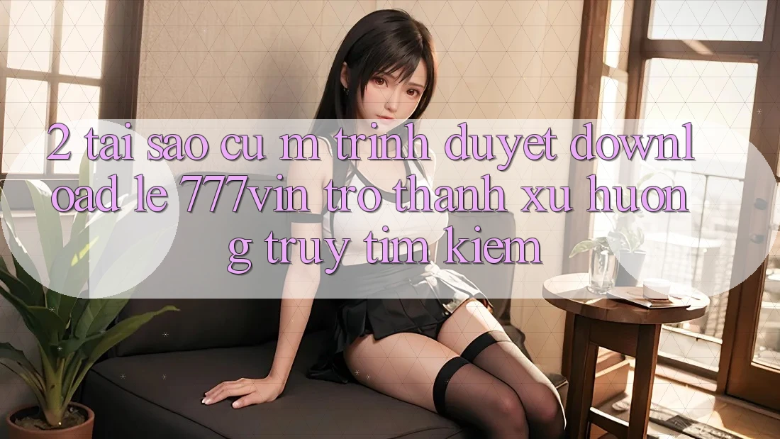 2. Tại Sao Cụ M Trình Duyệt “Download Lẹ 777vin” Trở Thành Xu Hướng Truy tìm kiếm?