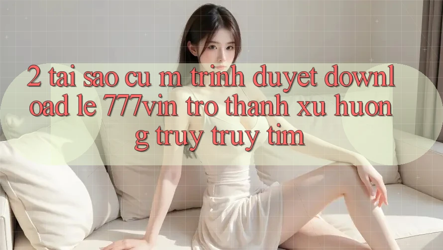 2. Tại Sao Cụ M Trình Duyệt “Download Lẹ 777vin” Trở Thành Xu Hướng Truy truy tìm?