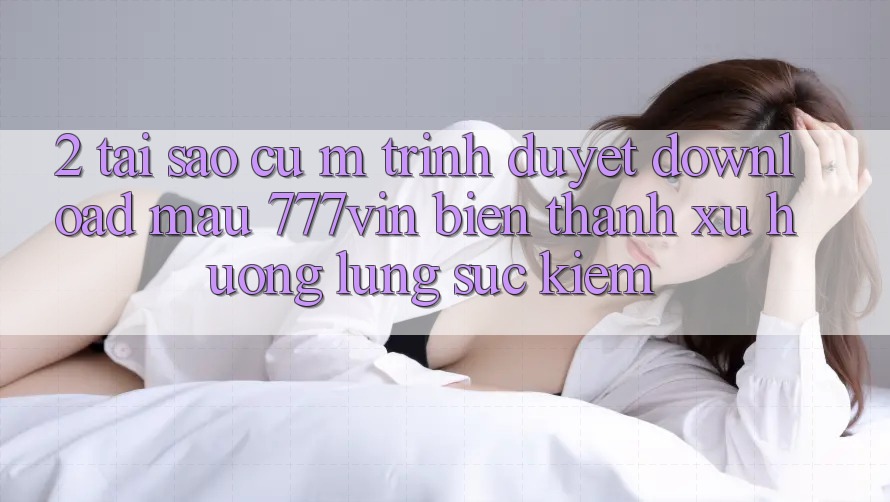 2. Tại Sao Cụ M Trình Duyệt “Download Mau 777vin” Biến thành Xu Hướng Lùng sục Kiếm?
