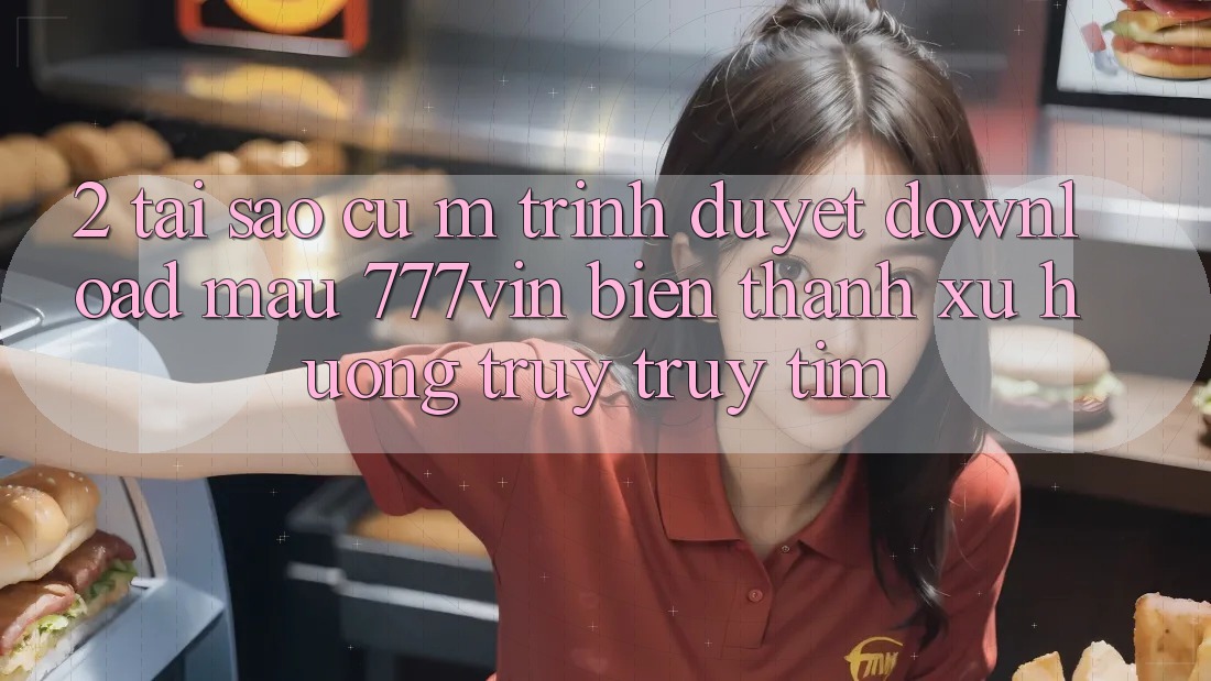 2. Tại Sao Cụ M Trình Duyệt “Download Mau 777vin” Biến thành Xu Hướng Truy truy tìm?